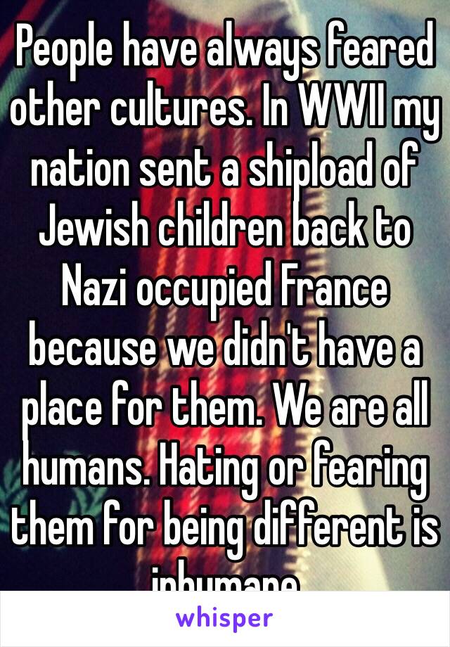 People have always feared other cultures. In WWII my nation sent a shipload of Jewish children back to Nazi occupied France because we didn't have a place for them. We are all humans. Hating or fearing them for being different is inhumane 