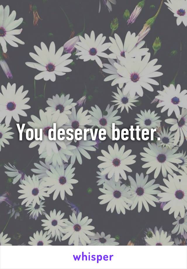 You deserve better.  