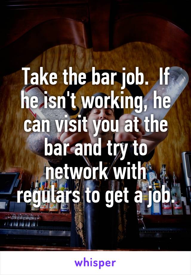 Take the bar job.  If he isn't working, he can visit you at the bar and try to network with regulars to get a job.