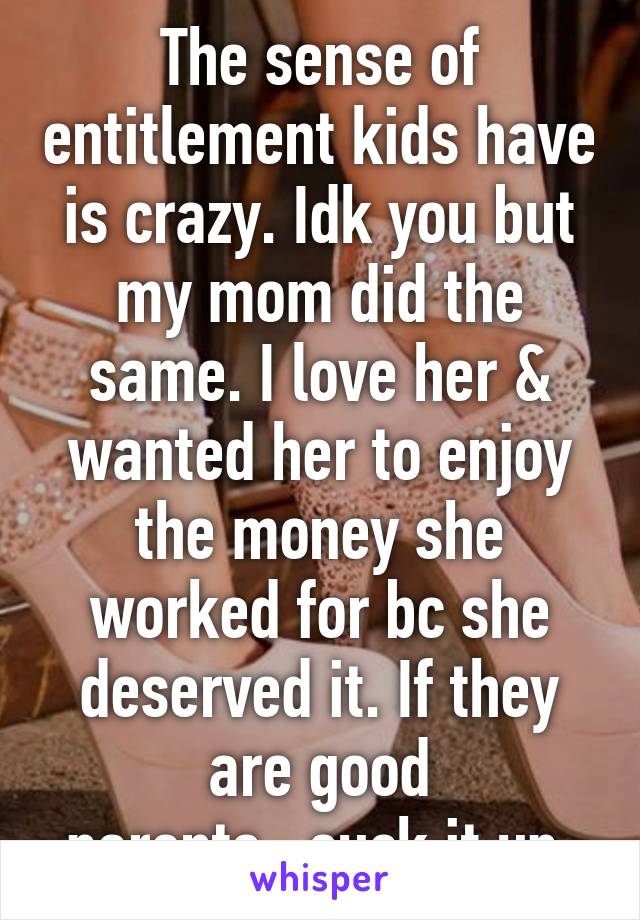 The sense of entitlement kids have is crazy. Idk you but my mom did the same. I love her & wanted her to enjoy the money she worked for bc she deserved it. If they are good parents...suck it up.