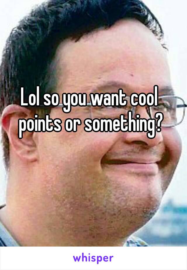 Lol so you want cool points or something?