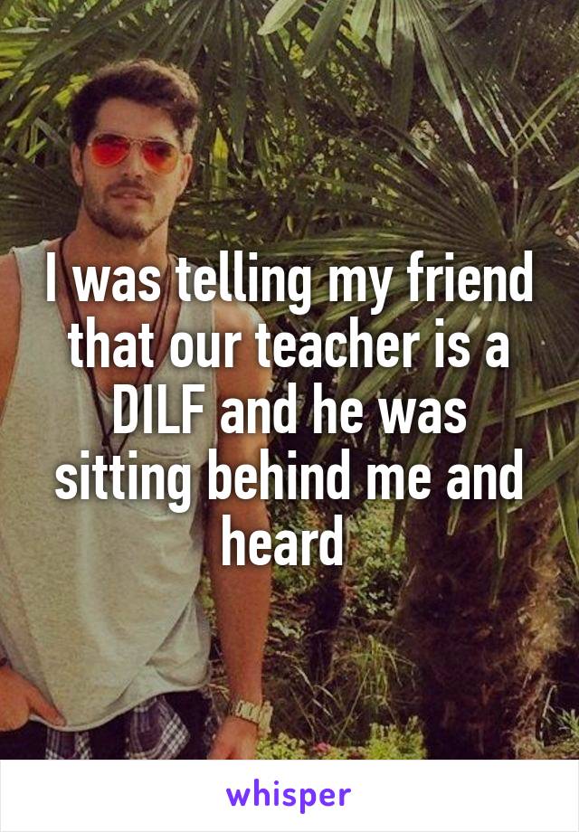 I was telling my friend that our teacher is a DILF and he was sitting behind me and heard 