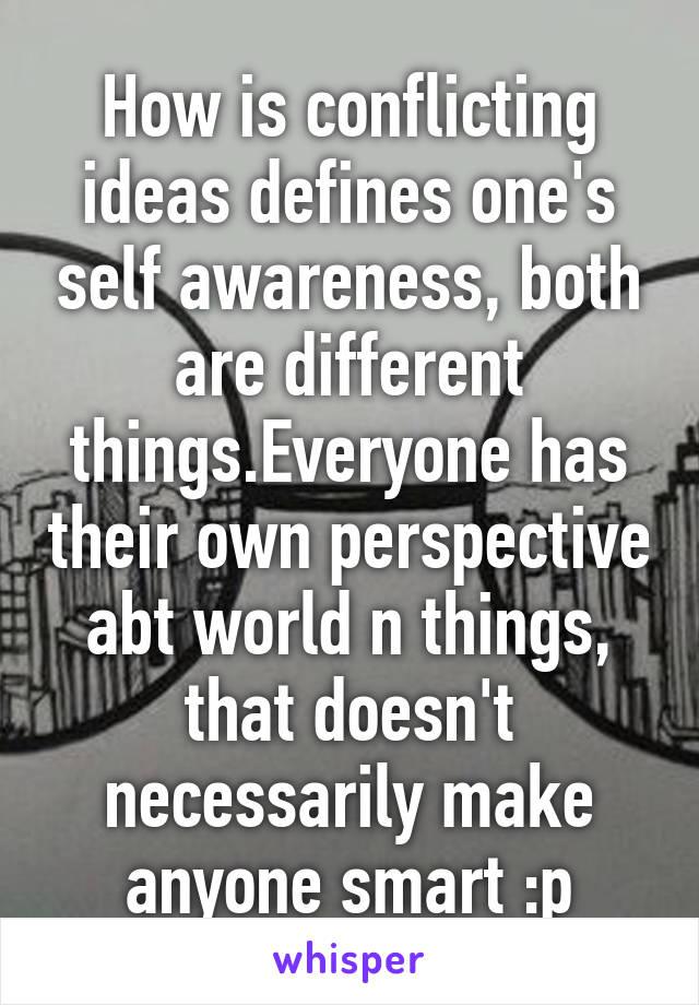 How is conflicting ideas defines one's self awareness, both are different things.Everyone has their own perspective abt world n things, that doesn't necessarily make anyone smart :p