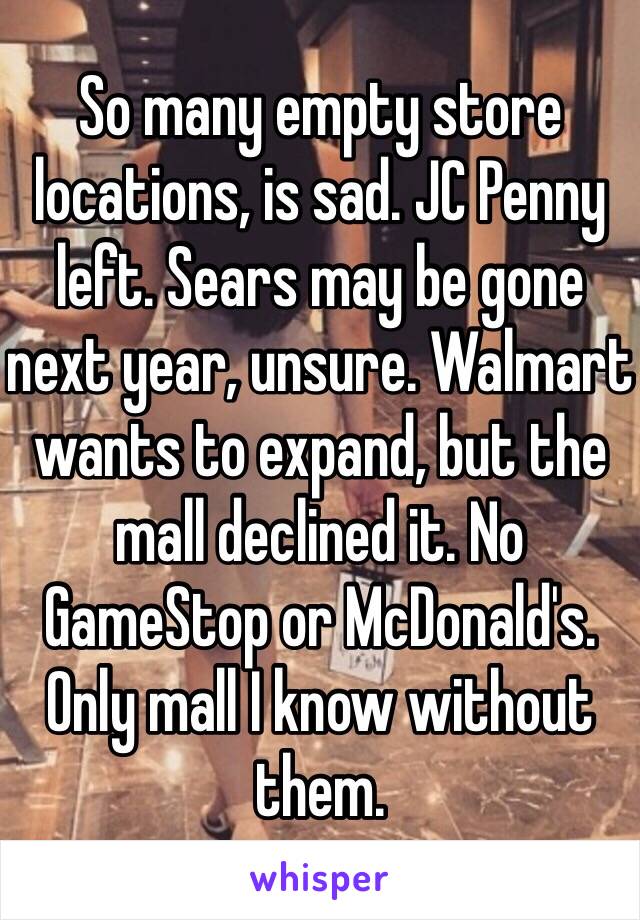 So many empty store locations, is sad. JC Penny left. Sears may be gone next year, unsure. Walmart wants to expand, but the mall declined it. No GameStop or McDonald's. Only mall I know without them.