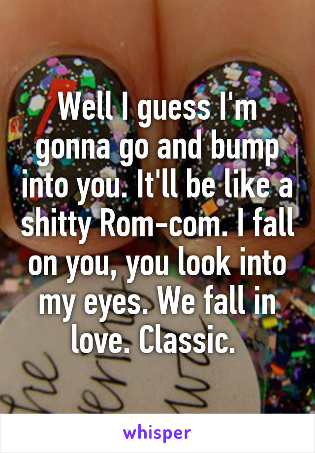 Well I guess I'm gonna go and bump into you. It'll be like a shitty Rom-com. I fall on you, you look into my eyes. We fall in love. Classic. 