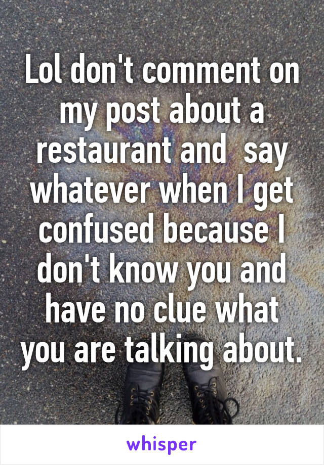 Lol don't comment on my post about a restaurant and  say whatever when I get confused because I don't know you and have no clue what you are talking about. 