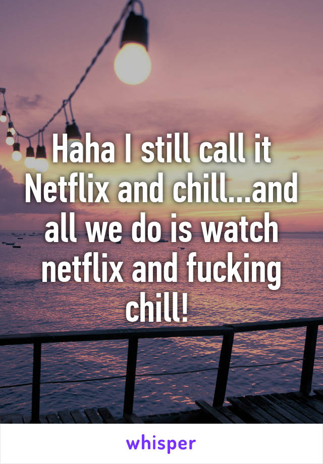 Haha I still call it Netflix and chill...and all we do is watch netflix and fucking chill! 