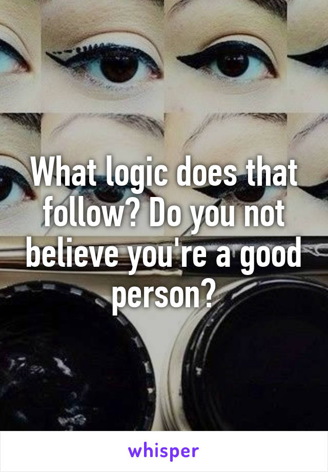 What logic does that follow? Do you not believe you're a good person?