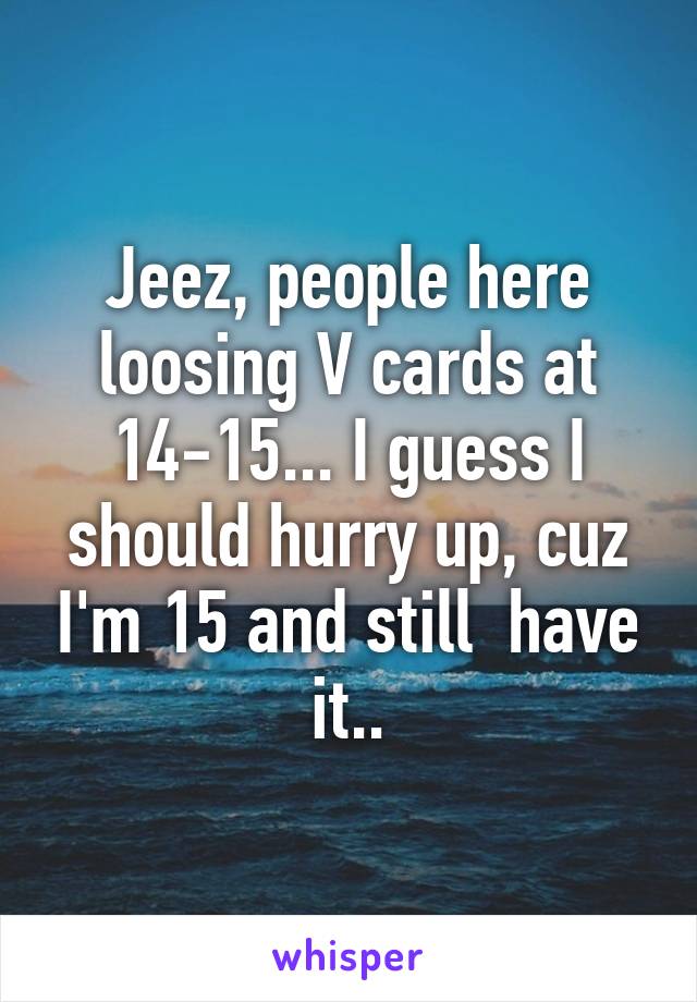 Jeez, people here loosing V cards at 14-15... I guess I should hurry up, cuz I'm 15 and still  have it..