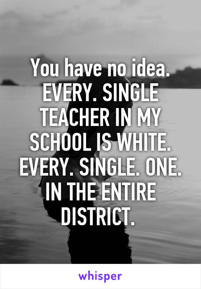 You have no idea. EVERY. SINGLE TEACHER IN MY SCHOOL IS WHITE. EVERY. SINGLE. ONE. IN THE ENTIRE DISTRICT. 