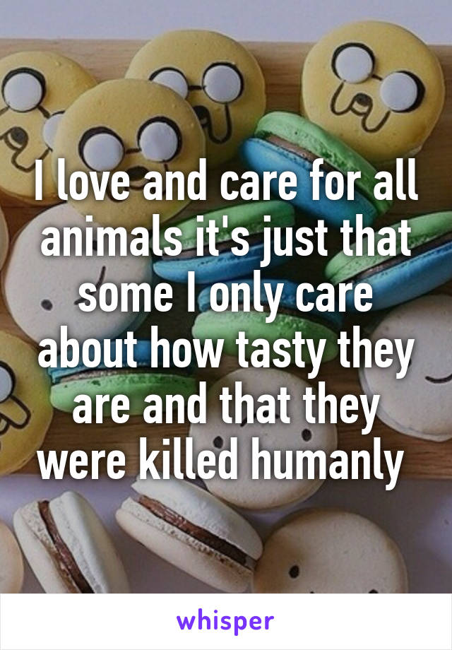 I love and care for all animals it's just that some I only care about how tasty they are and that they were killed humanly 