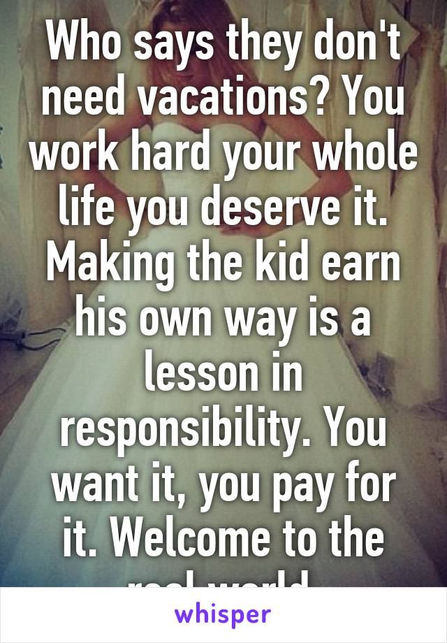 Who says they don't need vacations? You work hard your whole life you deserve it. Making the kid earn his own way is a lesson in responsibility. You want it, you pay for it. Welcome to the real world.