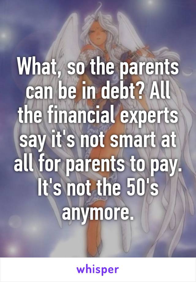 What, so the parents can be in debt? All the financial experts say it's not smart at all for parents to pay. It's not the 50's anymore.