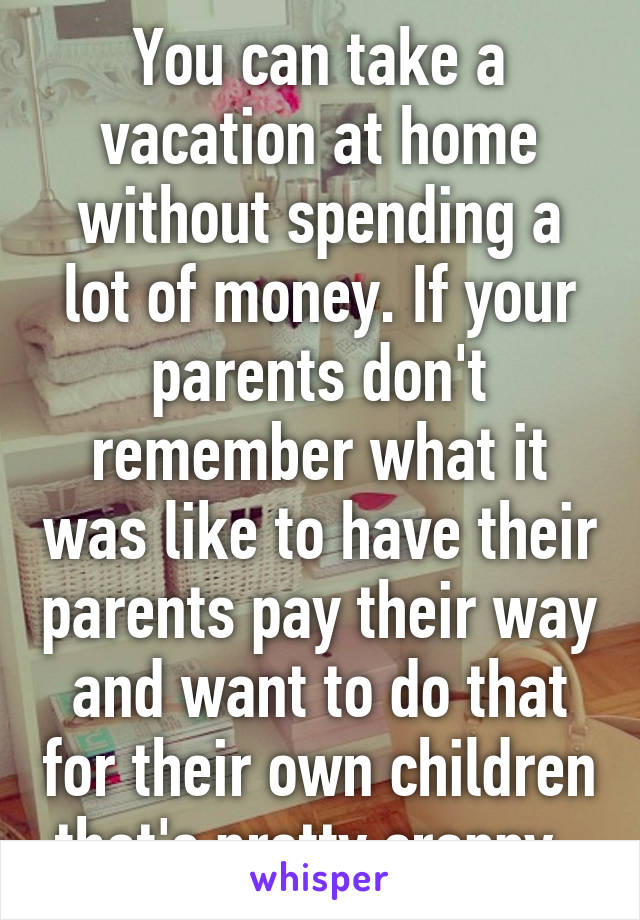 You can take a vacation at home without spending a lot of money. If your parents don't remember what it was like to have their parents pay their way and want to do that for their own children that's pretty crappy. 