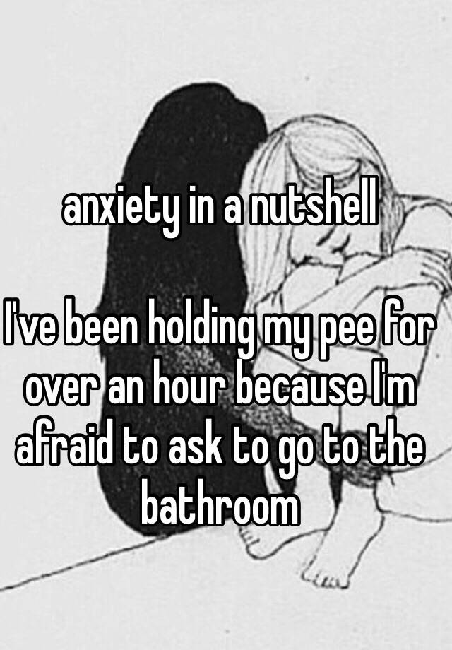 Anxiety In A Nutshell Ive Been Holding My Pee For Over An Hour Because Im Afraid To Ask To Go 