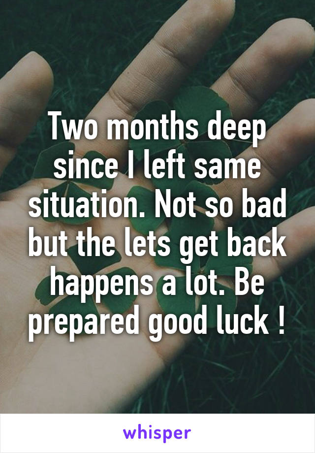 Two months deep since I left same situation. Not so bad but the lets get back happens a lot. Be prepared good luck !