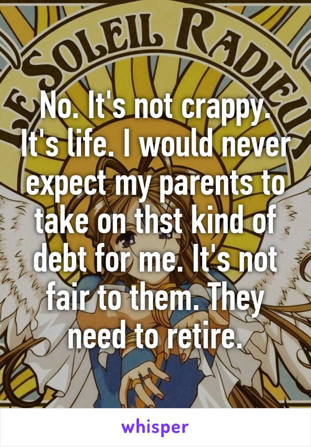 No. It's not crappy. It's life. I would never expect my parents to take on thst kind of debt for me. It's not fair to them. They need to retire.