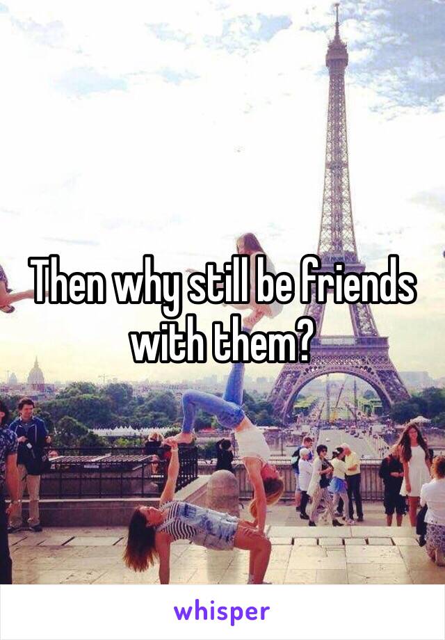 Then why still be friends with them?