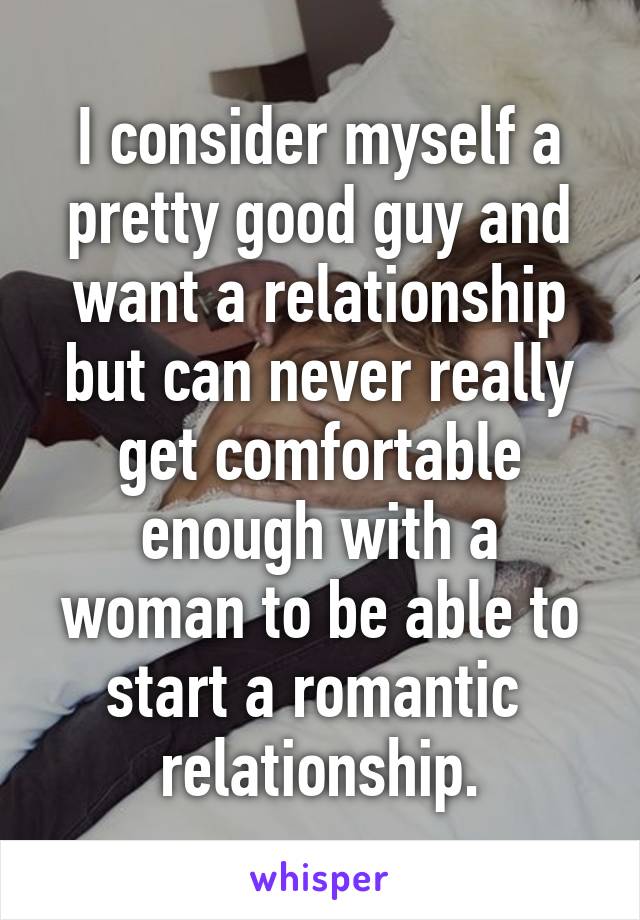 I consider myself a pretty good guy and want a relationship but can never really get comfortable enough with a woman to be able to start a romantic  relationship.