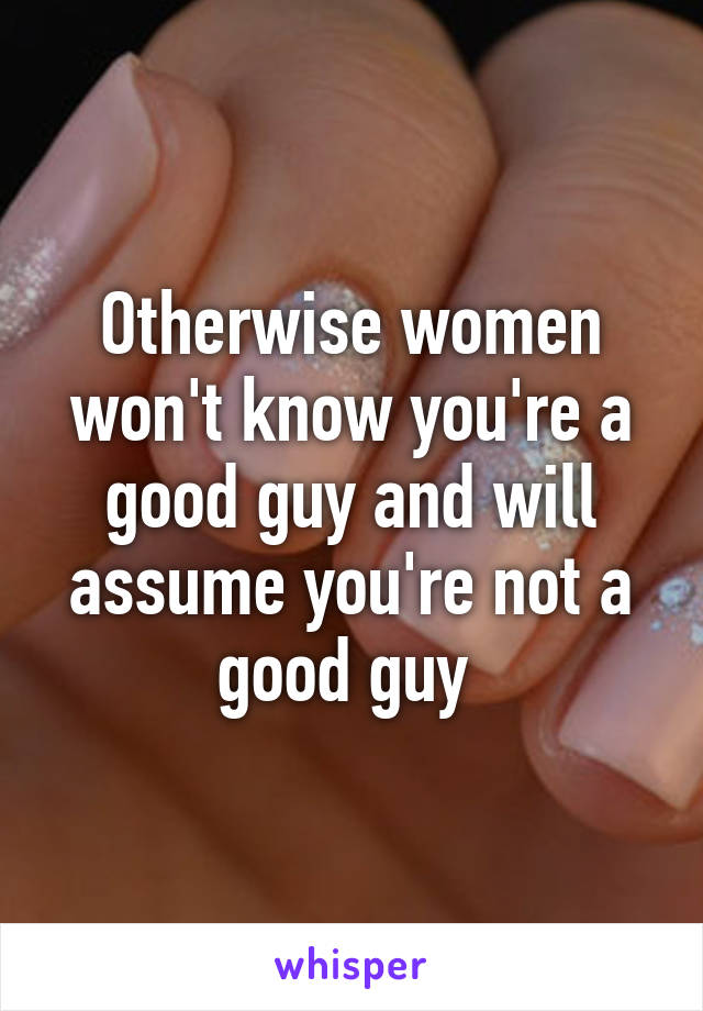 Otherwise women won't know you're a good guy and will assume you're not a good guy 