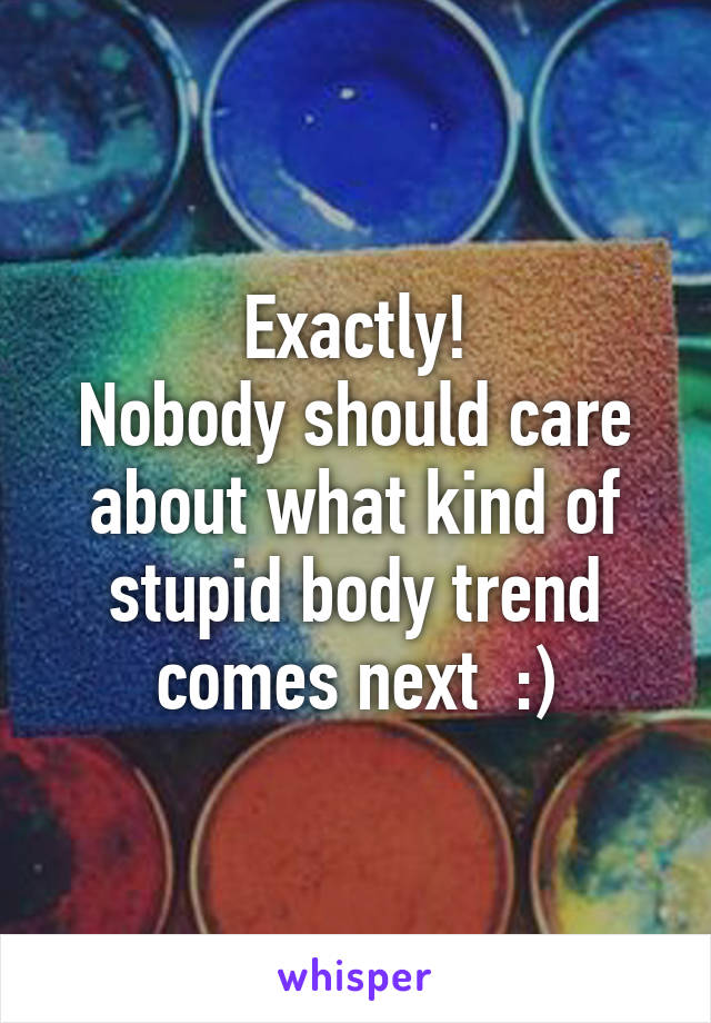 Exactly!
Nobody should care about what kind of stupid body trend comes next  :)