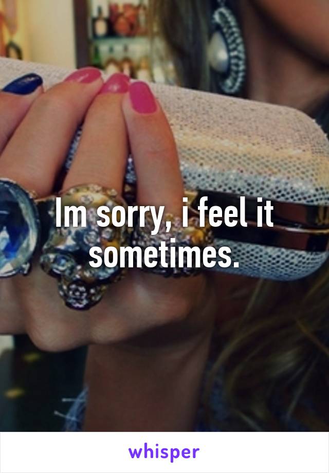 Im sorry, i feel it sometimes.