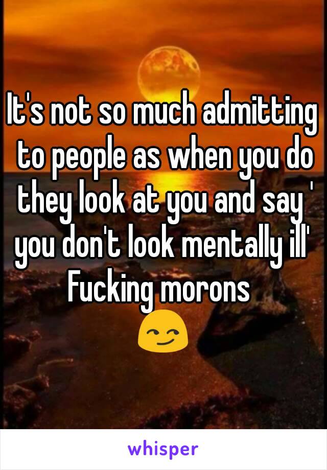 It's not so much admitting to people as when you do they look at you and say ' you don't look mentally ill' 
Fucking morons 
😏