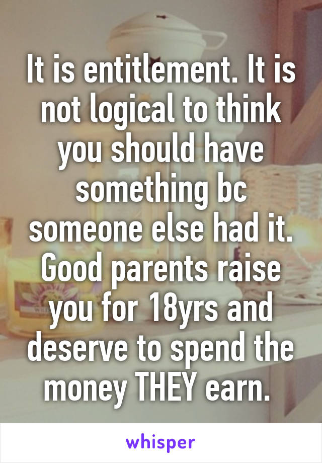 It is entitlement. It is not logical to think you should have something bc someone else had it. Good parents raise you for 18yrs and deserve to spend the money THEY earn. 