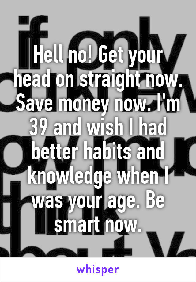 Hell no! Get your head on straight now. Save money now. I'm 39 and wish I had better habits and knowledge when I was your age. Be smart now.