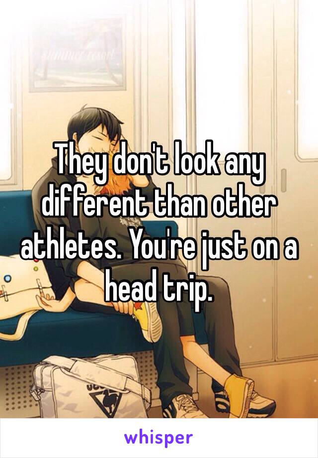 They don't look any different than other athletes. You're just on a head trip. 