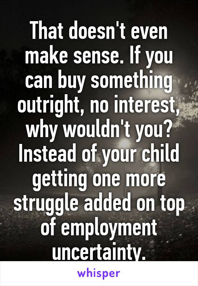 That doesn't even make sense. If you can buy something outright, no interest, why wouldn't you? Instead of your child getting one more struggle added on top of employment uncertainty.