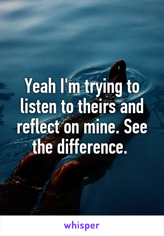 Yeah I'm trying to listen to theirs and reflect on mine. See the difference. 