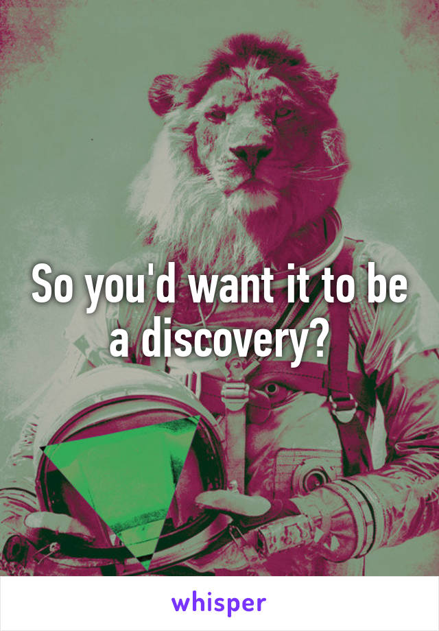 So you'd want it to be a discovery?