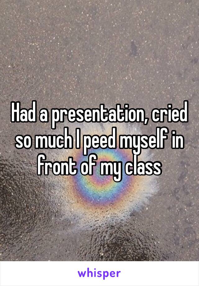 Had a presentation, cried so much I peed myself in front of my class