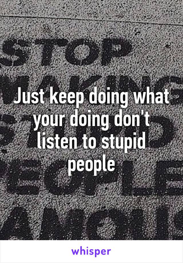 Just keep doing what your doing don't listen to stupid people