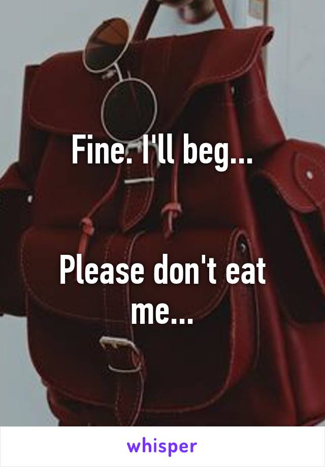 Fine. I'll beg...


Please don't eat me...