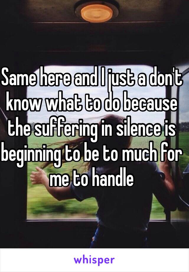 Same here and I just a don't know what to do because the suffering in silence is beginning to be to much for me to handle 