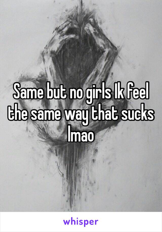 Same but no girls Ik feel the same way that sucks lmao