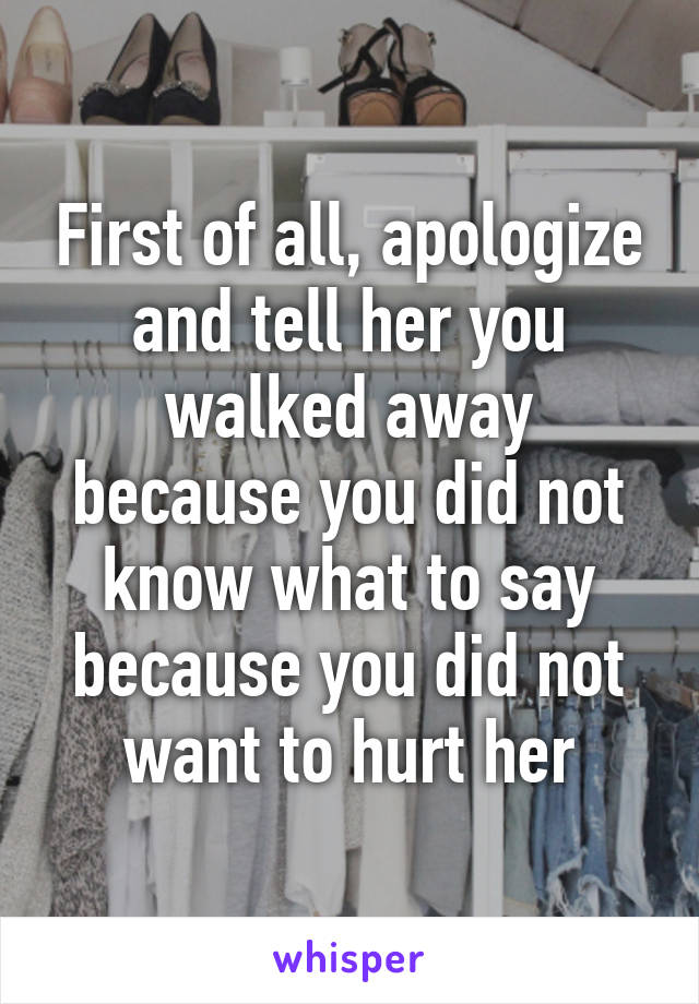 First of all, apologize and tell her you walked away because you did not know what to say because you did not want to hurt her