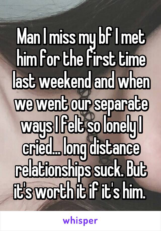 Man I miss my bf I met him for the first time last weekend and when we went our separate ways I felt so lonely I cried... long distance relationships suck. But it's worth it if it's him. 