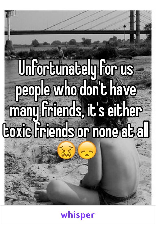 Unfortunately for us people who don't have many friends, it's either toxic friends or none at all
😖😞