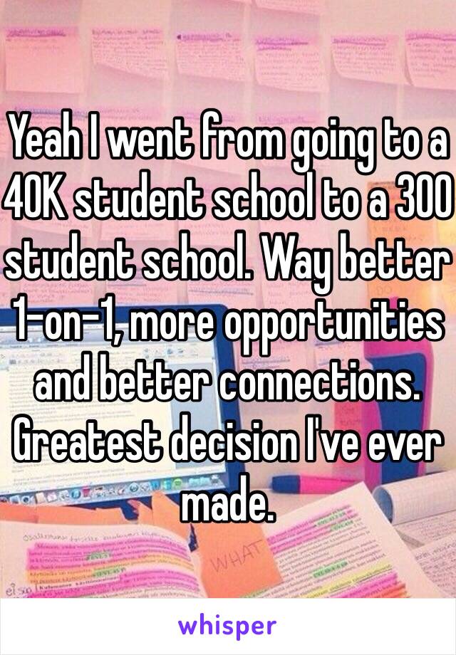 Yeah I went from going to a 40K student school to a 300 student school. Way better 1-on-1, more opportunities and better connections. Greatest decision I've ever made.