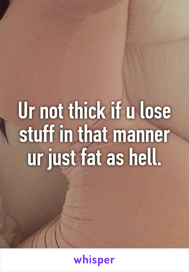 Ur not thick if u lose stuff in that manner ur just fat as hell.