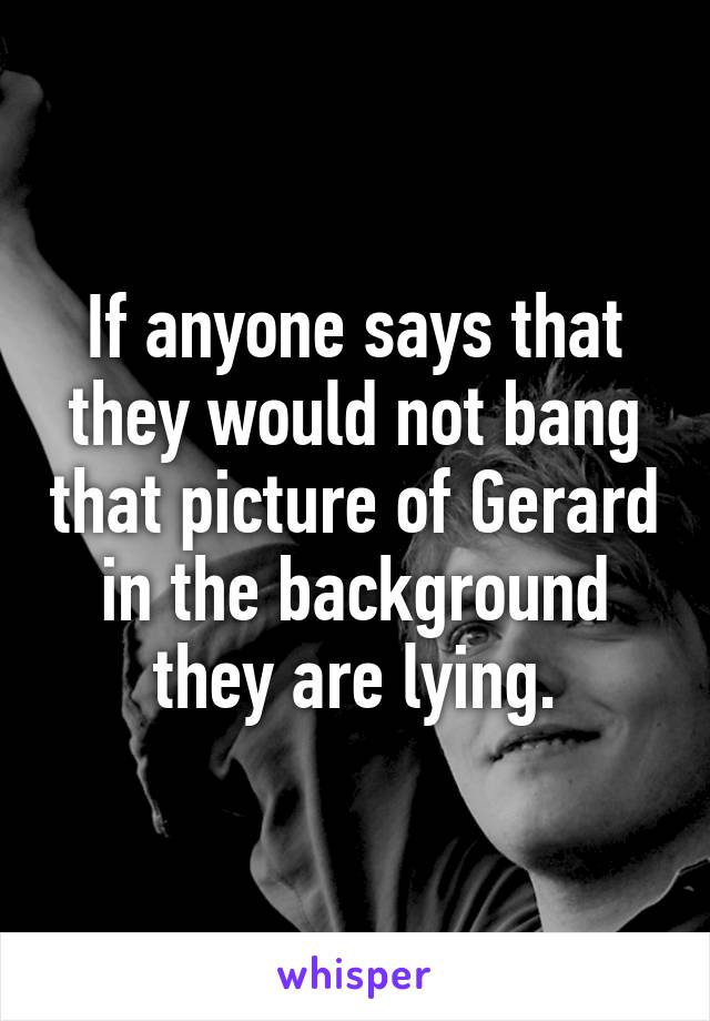 If anyone says that they would not bang that picture of Gerard in the background they are lying.