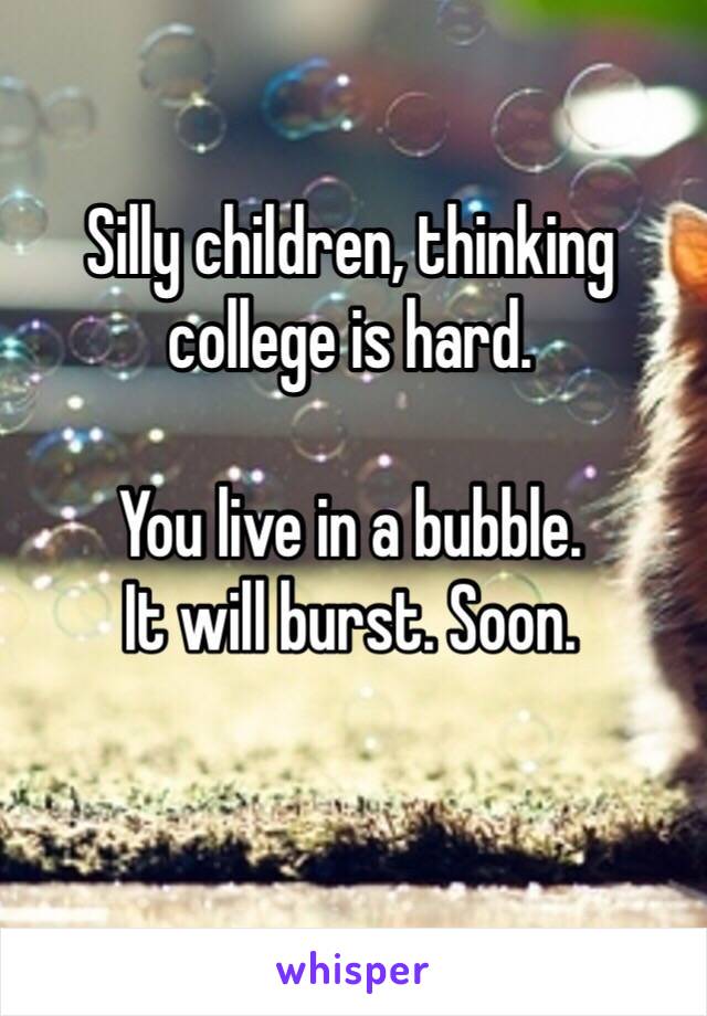 Silly children, thinking college is hard.

You live in a bubble. 
It will burst. Soon.