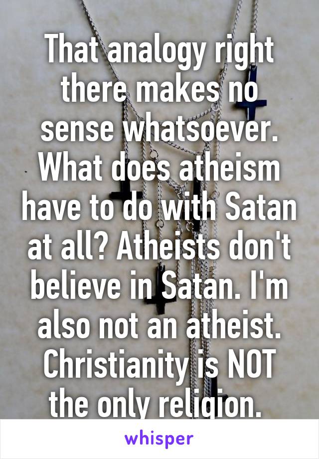 That analogy right there makes no sense whatsoever. What does atheism have to do with Satan at all? Atheists don't believe in Satan. I'm also not an atheist. Christianity is NOT the only religion. 