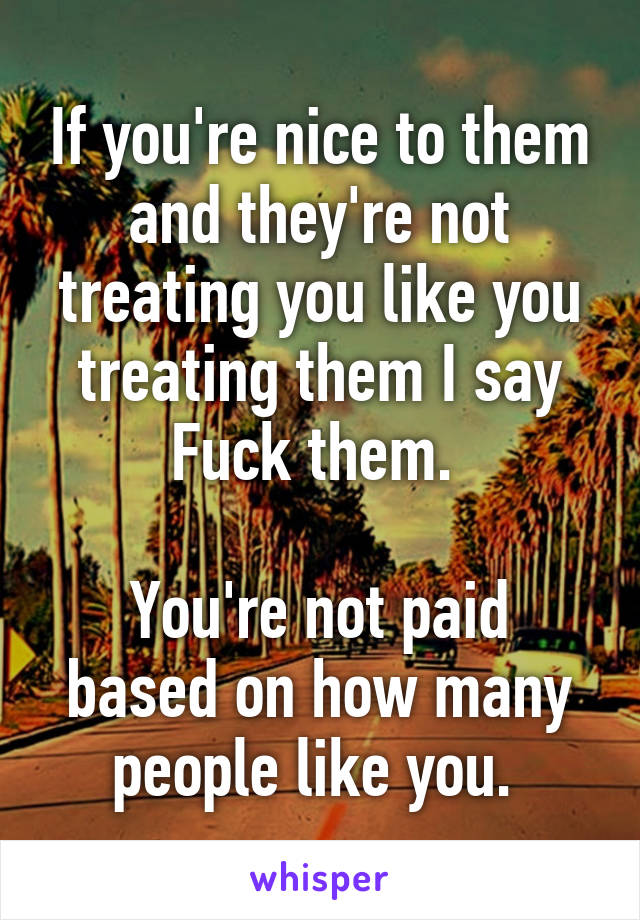 If you're nice to them and they're not treating you like you treating them I say Fuck them. 

You're not paid based on how many people like you. 