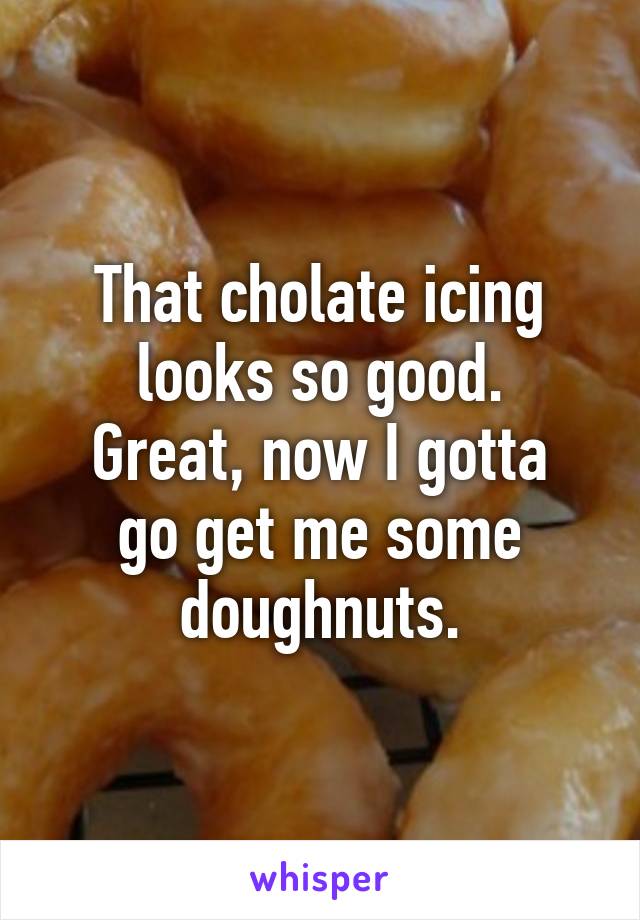 That cholate icing looks so good.
Great, now I gotta go get me some doughnuts.