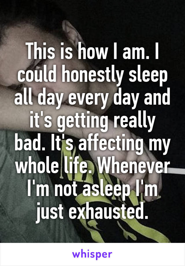 This is how I am. I could honestly sleep all day every day and it's getting really bad. It's affecting my whole life. Whenever I'm not asleep I'm just exhausted.