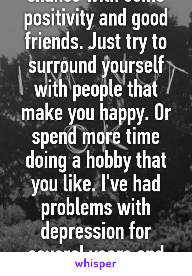 Everybody has a chance with some positivity and good friends. Just try to surround yourself with people that make you happy. Or spend more time doing a hobby that you like. I've had problems with depression for several years and that's what helped me. 